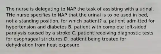 The nurse is delegating to NAP the task of assisting with a urinal. THe nurse specifies to NAP that the urinal is to be used in bed, not a standing position, for which patient? a. patient admitted for hypertension and diabetes B. patient with complete left-sided paralysis caused by a stroke C. patient receiving diagnostic tests for esophageal strictures D. patient being treated for dehydration from heat exposure