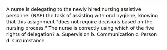 A nurse is delegating to the newly hired nursing assistive personnel (NAP) the task of assisting with oral hygiene, knowing that this assignment "does not require decisions based on the nursing process." The nurse is correctly using which of the five rights of delegation? a. Supervision b. Communication c. Person d. Circumstance