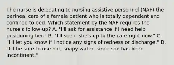 The nurse is delegating to nursing assistive personnel (NAP) the perineal care of a female patient who is totally dependent and confined to bed. Which statement by the NAP requires the nurse's follow-up? A. "I'll ask for assistance if I need help positioning her." B. "I'll see if she's up to the care right now." C. "I'll let you know if I notice any signs of redness or discharge." D. "I'll be sure to use hot, soapy water, since she has been incontinent."