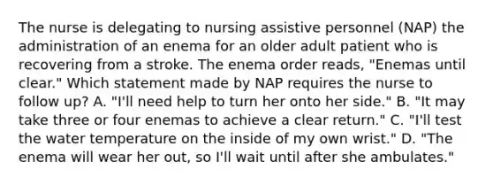 The nurse is delegating to nursing assistive personnel (NAP) the administration of an enema for an older adult patient who is recovering from a stroke. The enema order reads, "Enemas until clear." Which statement made by NAP requires the nurse to follow up? A. "I'll need help to turn her onto her side." B. "It may take three or four enemas to achieve a clear return." C. "I'll test the water temperature on the inside of my own wrist." D. "The enema will wear her out, so I'll wait until after she ambulates."