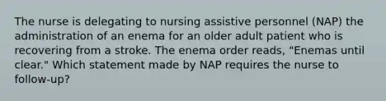 The nurse is delegating to nursing assistive personnel (NAP) the administration of an enema for an older adult patient who is recovering from a stroke. The enema order reads, "Enemas until clear." Which statement made by NAP requires the nurse to follow-up?