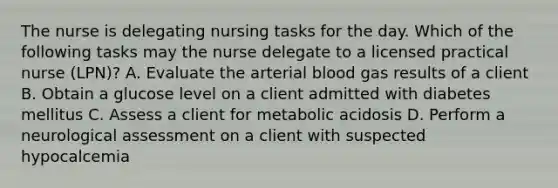 The nurse is delegating nursing tasks for the day. Which of the following tasks may the nurse delegate to a licensed practical nurse (LPN)? A. Evaluate the arterial blood gas results of a client B. Obtain a glucose level on a client admitted with diabetes mellitus C. Assess a client for metabolic acidosis D. Perform a neurological assessment on a client with suspected hypocalcemia