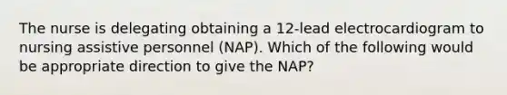 The nurse is delegating obtaining a 12-lead electrocardiogram to nursing assistive personnel (NAP). Which of the following would be appropriate direction to give the NAP?