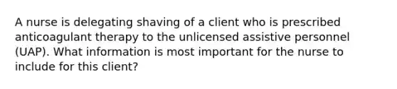 A nurse is delegating shaving of a client who is prescribed anticoagulant therapy to the unlicensed assistive personnel (UAP). What information is most important for the nurse to include for this client?