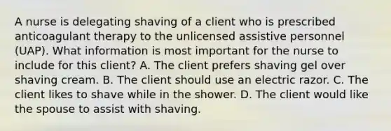 A nurse is delegating shaving of a client who is prescribed anticoagulant therapy to the unlicensed assistive personnel (UAP). What information is most important for the nurse to include for this client? A. The client prefers shaving gel over shaving cream. B. The client should use an electric razor. C. The client likes to shave while in the shower. D. The client would like the spouse to assist with shaving.