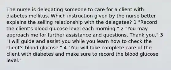 The nurse is delegating someone to care for a client with diabetes mellitus. Which instruction given by the nurse better explains the selling relationship with the delegatee? 1 "Record the client's blood glucose level each morning." 2 "You may approach me for further assistance and questions. Thank you." 3 "I will guide and assist you while you learn how to check the client's blood glucose." 4 "You will take complete care of the client with diabetes and make sure to record the blood glucose level."