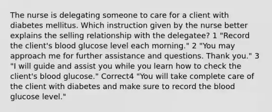 The nurse is delegating someone to care for a client with diabetes mellitus. Which instruction given by the nurse better explains the selling relationship with the delegatee? 1 "Record the client's blood glucose level each morning." 2 "You may approach me for further assistance and questions. Thank you." 3 "I will guide and assist you while you learn how to check the client's blood glucose." Correct4 "You will take complete care of the client with diabetes and make sure to record the blood glucose level."