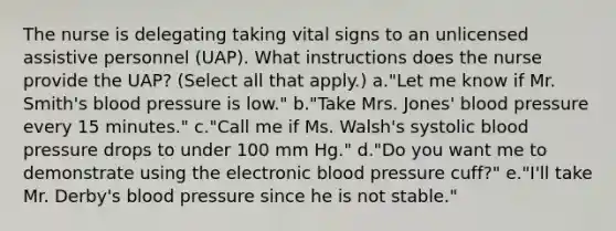 The nurse is delegating taking vital signs to an unlicensed assistive personnel (UAP). What instructions does the nurse provide the UAP? (Select all that apply.) a."Let me know if Mr. Smith's blood pressure is low." b."Take Mrs. Jones' blood pressure every 15 minutes." c."Call me if Ms. Walsh's systolic blood pressure drops to under 100 mm Hg." d."Do you want me to demonstrate using the electronic blood pressure cuff?" e."I'll take Mr. Derby's blood pressure since he is not stable."