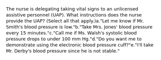 The nurse is delegating taking vital signs to an unlicensed assistive personnel (UAP). What instructions does the nurse provide the UAP? (Select all that apply.)a."Let me know if Mr. Smith's blood pressure is low."b."Take Mrs. Jones' blood pressure every 15 minutes."c."Call me if Ms. Walsh's systolic blood pressure drops to under 100 mm Hg."d."Do you want me to demonstrate using the electronic blood pressure cuff?"e."I'll take Mr. Derby's blood pressure since he is not stable."