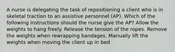 A nurse is delegating the task of repositioning a client who is in skeletal traction to an assistive personnel (AP). Which of the following instructions should the nurse give the AP? Allow the weights to hang freely. Release the tension of the ropes. Remove the weights when rewrapping bandages. Manually lift the weights when moving the client up in bed