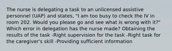 The nurse is delegating a task to an unlicensed assistive personnel (UAP) and states, "I am too busy to check the IV in room 202. Would you please go and see what is wrong with it?" Which error in delegation has the nurse made? Obtaining the results of the task -Right supervision for the task -Right task for the caregiver's skill -Providing sufficient information