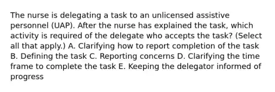 The nurse is delegating a task to an unlicensed assistive personnel​ (UAP). After the nurse has explained the​ task, which activity is required of the delegate who accepts the​ task? (Select all that​ apply.) A. Clarifying how to report completion of the task B. Defining the task C. Reporting concerns D. Clarifying the time frame to complete the task E. Keeping the delegator informed of progress