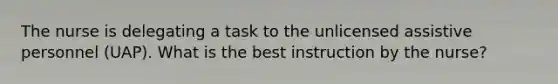 The nurse is delegating a task to the unlicensed assistive personnel (UAP). What is the best instruction by the nurse?