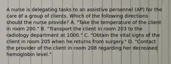 A nurse is delegating tasks to an assistive personnel (AP) for the care of a group of clients. Which of the following directions should the nurse provide? A. "Take the temperature of the client in room 200." B. "Transport the client in room 203 to the radiology department at 1000." C. "Obtain the vital signs of the client in room 205 when he returns from surgery." D. "Contact the provider of the client in room 208 regarding her decreased hemoglobin level."