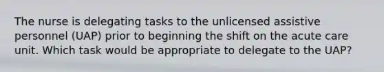 The nurse is delegating tasks to the unlicensed assistive personnel (UAP) prior to beginning the shift on the acute care unit. Which task would be appropriate to delegate to the UAP?