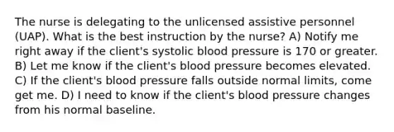 The nurse is delegating to the unlicensed assistive personnel (UAP). What is the best instruction by the nurse? A) Notify me right away if the client's systolic <a href='https://www.questionai.com/knowledge/kD0HacyPBr-blood-pressure' class='anchor-knowledge'>blood pressure</a> is 170 or greater. B) Let me know if the client's blood pressure becomes elevated. C) If the client's blood pressure falls outside normal limits, come get me. D) I need to know if the client's blood pressure changes from his normal baseline.