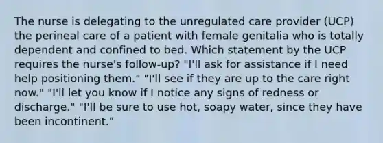 The nurse is delegating to the unregulated care provider (UCP) the perineal care of a patient with female genitalia who is totally dependent and confined to bed. Which statement by the UCP requires the nurse's follow-up? "I'll ask for assistance if I need help positioning them." "I'll see if they are up to the care right now." "I'll let you know if I notice any signs of redness or discharge." "I'll be sure to use hot, soapy water, since they have been incontinent."