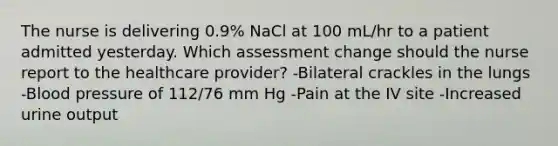 The nurse is delivering 0.9% NaCl at 100 mL/hr to a patient admitted yesterday. Which assessment change should the nurse report to the healthcare provider? -Bilateral crackles in the lungs -Blood pressure of 112/76 mm Hg -Pain at the IV site -Increased urine output