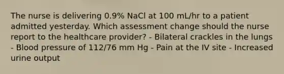 The nurse is delivering 0.9% NaCl at 100 mL/hr to a patient admitted yesterday. Which assessment change should the nurse report to the healthcare provider? - Bilateral crackles in the lungs - Blood pressure of 112/76 mm Hg - Pain at the IV site - Increased urine output