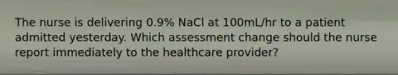 The nurse is delivering 0.9% NaCl at 100mL/hr to a patient admitted yesterday. Which assessment change should the nurse report immediately to the healthcare provider?