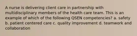 A nurse is delivering client care in partnership with multidisciplinary members of the health care team. This is an example of which of the following QSEN competencies? a. safety b. patient centered care c. quality improvement d. teamwork and collaboration