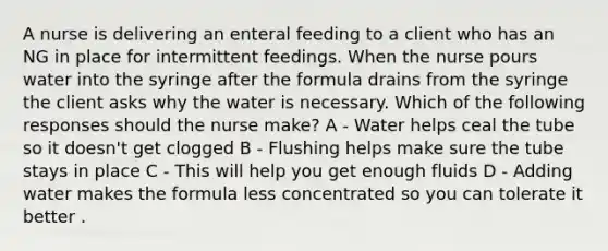 A nurse is delivering an enteral feeding to a client who has an NG in place for intermittent feedings. When the nurse pours water into the syringe after the formula drains from the syringe the client asks why the water is necessary. Which of the following responses should the nurse make? A - Water helps ceal the tube so it doesn't get clogged B - Flushing helps make sure the tube stays in place C - This will help you get enough fluids D - Adding water makes the formula less concentrated so you can tolerate it better .