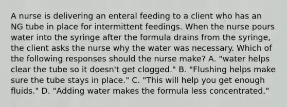 A nurse is delivering an enteral feeding to a client who has an NG tube in place for intermittent feedings. When the nurse pours water into the syringe after the formula drains from the syringe, the client asks the nurse why the water was necessary. Which of the following responses should the nurse make? A. "water helps clear the tube so it doesn't get clogged." B. "Flushing helps make sure the tube stays in place." C. "This will help you get enough fluids." D. "Adding water makes the formula less concentrated."