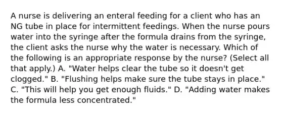 A nurse is delivering an enteral feeding for a client who has an NG tube in place for intermittent feedings. When the nurse pours water into the syringe after the formula drains from the syringe, the client asks the nurse why the water is necessary. Which of the following is an appropriate response by the nurse? (Select all that apply.) A. "Water helps clear the tube so it doesn't get clogged." B. "Flushing helps make sure the tube stays in place." C. "This will help you get enough fluids." D. "Adding water makes the formula less concentrated."