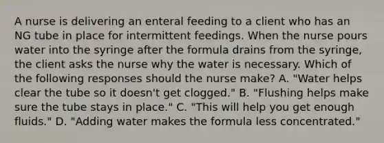 A nurse is delivering an enteral feeding to a client who has an NG tube in place for intermittent feedings. When the nurse pours water into the syringe after the formula drains from the syringe, the client asks the nurse why the water is necessary. Which of the following responses should the nurse make? A. "Water helps clear the tube so it doesn't get clogged." B. "Flushing helps make sure the tube stays in place." C. "This will help you get enough fluids." D. "Adding water makes the formula less concentrated."