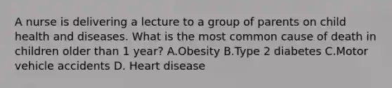 A nurse is delivering a lecture to a group of parents on child health and diseases. What is the most common cause of death in children older than 1 year? A.Obesity B.Type 2 diabetes C.Motor vehicle accidents D. Heart disease