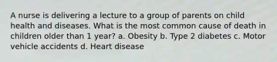 A nurse is delivering a lecture to a group of parents on child health and diseases. What is the most common cause of death in children older than 1 year? a. Obesity b. Type 2 diabetes c. Motor vehicle accidents d. Heart disease