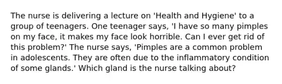 The nurse is delivering a lecture on 'Health and Hygiene' to a group of teenagers. One teenager says, 'I have so many pimples on my face, it makes my face look horrible. Can I ever get rid of this problem?' The nurse says, 'Pimples are a common problem in adolescents. They are often due to the inflammatory condition of some glands.' Which gland is the nurse talking about?