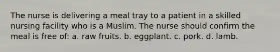 The nurse is delivering a meal tray to a patient in a skilled nursing facility who is a Muslim. The nurse should confirm the meal is free of: a. raw fruits. b. eggplant. c. pork. d. lamb.