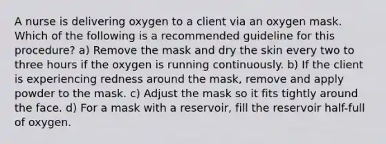 A nurse is delivering oxygen to a client via an oxygen mask. Which of the following is a recommended guideline for this procedure? a) Remove the mask and dry the skin every two to three hours if the oxygen is running continuously. b) If the client is experiencing redness around the mask, remove and apply powder to the mask. c) Adjust the mask so it fits tightly around the face. d) For a mask with a reservoir, fill the reservoir half-full of oxygen.