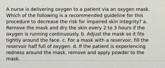 A nurse is delivering oxygen to a patient via an oxygen mask. Which of the following is a recommended guideline for this procedure to decrease the risk for impaired skin integrity? a. Remove the mask and dry the skin every 2 to 3 hours if the oxygen is running continuously. b. Adjust the mask so it fits tightly around the face. c. For a mask with a reservoir, fill the reservoir half full of oxygen. d. If the patient is experiencing redness around the mask, remove and apply powder to the mask.