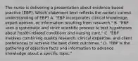 The nurse is delivering a presentation about​ evidence-based practice​ (EBP). Which statement best reflects the​ nurse's correct understanding of​ EBP? A. "EBP incorporates clinical​ knowledge, expert​ opinion, or information resulting from​ research." B. ​"EBP uses a systematic and strict scientific process to test hypotheses about​ health-related conditions and nursing​ care." C. "EBP involves combining quality​ research, clinical​ expertise, and client preferences to achieve the best client​ outcomes." D. "EBP is the gathering of objective facts and information to advance knowledge about a specific​ topic."