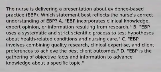 The nurse is delivering a presentation about​ evidence-based practice​ (EBP). Which statement best reflects the​ nurse's correct understanding of​ EBP? A. "EBP incorporates clinical​ knowledge, expert​ opinion, or information resulting from​ research." B. ​"EBP uses a systematic and strict scientific process to test hypotheses about​ health-related conditions and nursing​ care." C. "EBP involves combining quality​ research, clinical​ expertise, and client preferences to achieve the best client​ outcomes." D. "EBP is the gathering of objective facts and information to advance knowledge about a specific​ topic."