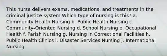 This nurse delivers exams, medications, and treatments in the criminal justice system.Which type of nursing is this? a. Community Health Nursing b. Public Health Nursing c. Community-Oriented Nursing d. School Nursing e. Occupational Health f. Parish Nursing g. Nursing in Correctional Facilities h. Public Health Clinics i. Disaster Services Nursing j. International Nursing