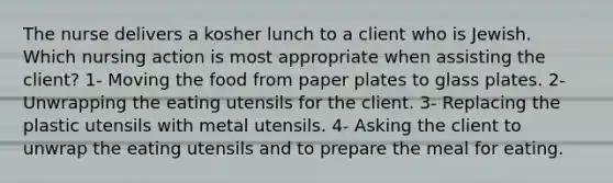 The nurse delivers a kosher lunch to a client who is Jewish. Which nursing action is most appropriate when assisting the client? 1- Moving the food from paper plates to glass plates. 2- Unwrapping the eating utensils for the client. 3- Replacing the plastic utensils with metal utensils. 4- Asking the client to unwrap the eating utensils and to prepare the meal for eating.