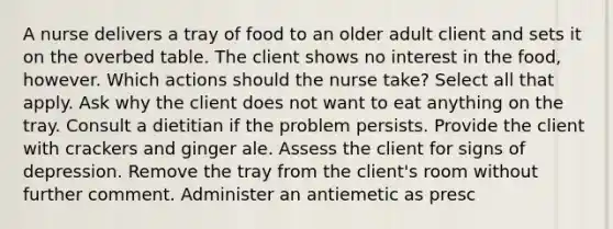 A nurse delivers a tray of food to an older adult client and sets it on the overbed table. The client shows no interest in the food, however. Which actions should the nurse take? Select all that apply. Ask why the client does not want to eat anything on the tray. Consult a dietitian if the problem persists. Provide the client with crackers and ginger ale. Assess the client for signs of depression. Remove the tray from the client's room without further comment. Administer an antiemetic as presc