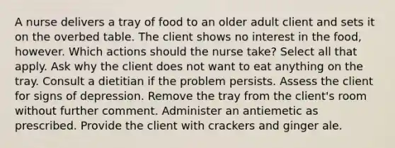 A nurse delivers a tray of food to an older adult client and sets it on the overbed table. The client shows no interest in the food, however. Which actions should the nurse take? Select all that apply. Ask why the client does not want to eat anything on the tray. Consult a dietitian if the problem persists. Assess the client for signs of depression. Remove the tray from the client's room without further comment. Administer an antiemetic as prescribed. Provide the client with crackers and ginger ale.