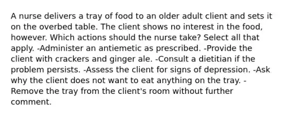 A nurse delivers a tray of food to an older adult client and sets it on the overbed table. The client shows no interest in the food, however. Which actions should the nurse take? Select all that apply. -Administer an antiemetic as prescribed. -Provide the client with crackers and ginger ale. -Consult a dietitian if the problem persists. -Assess the client for signs of depression. -Ask why the client does not want to eat anything on the tray. -Remove the tray from the client's room without further comment.