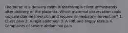 The nurse in a delivery room is assessing a client immediately after delivery of the placenta. Which maternal observation could indicate uterine inversion and require immediate intervention? 1. Chest pain 2. A rigid abdomen 3. A soft and boggy uterus 4. Complaints of severe abdominal pain