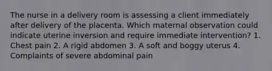 The nurse in a delivery room is assessing a client immediately after delivery of the placenta. Which maternal observation could indicate uterine inversion and require immediate intervention? 1. Chest pain 2. A rigid abdomen 3. A soft and boggy uterus 4. Complaints of severe abdominal pain