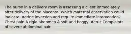 The nurse in a delivery room is assessing a client immediately after delivery of the placenta. Which maternal observation could indicate uterine inversion and require immediate intervention? Chest pain A rigid abdomen A soft and boggy uterus Complaints of severe abdominal pain