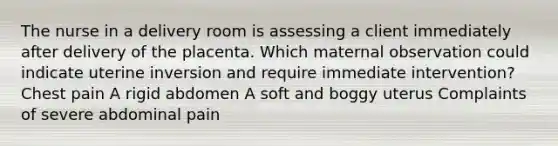 The nurse in a delivery room is assessing a client immediately after delivery of the placenta. Which maternal observation could indicate uterine inversion and require immediate intervention? Chest pain A rigid abdomen A soft and boggy uterus Complaints of severe abdominal pain