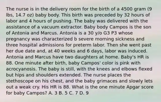 The nurse is in the delivery room for the birth of a 4500 gram (9 lbs, 14.7 oz) baby body. This birth was preceded by 32 hours of labor and 4 hours of pushing. The baby was delivered with the assistance of a vacuum extractor. Baby body Campos is the son of Antonia and Marcus. Antonia is a 30 y/o G3 P3 whose pregnancy was characterized b severe morning sickness and three hospital admissions for preterm labor. Then she went past her due date and, at 40 weeks and 6 days, labor was induced. Antonia and Marcus have two daughters at home. Baby's HR is 88. One minute after birth, baby Campos' color is pink with acrocyanosis. The baby is still, with the knees and elbows flexed but hips and shoulders extended. The nurse places the stethoscope on his chest, and the baby grimaces and slowly lets out a weak cry. His HR is 88. What is the one minute Apgar score for baby Campos? A. 3 B. 5 C. 7 D. 9