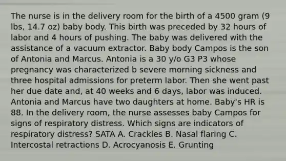 The nurse is in the delivery room for the birth of a 4500 gram (9 lbs, 14.7 oz) baby body. This birth was preceded by 32 hours of labor and 4 hours of pushing. The baby was delivered with the assistance of a vacuum extractor. Baby body Campos is the son of Antonia and Marcus. Antonia is a 30 y/o G3 P3 whose pregnancy was characterized b severe morning sickness and three hospital admissions for preterm labor. Then she went past her due date and, at 40 weeks and 6 days, labor was induced. Antonia and Marcus have two daughters at home. Baby's HR is 88. In the delivery room, the nurse assesses baby Campos for signs of respiratory distress. Which signs are indicators of respiratory distress? SATA A. Crackles B. Nasal flaring C. Intercostal retractions D. Acrocyanosis E. Grunting