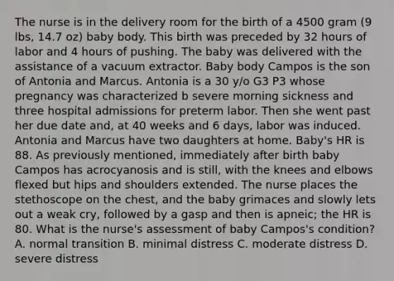 The nurse is in the delivery room for the birth of a 4500 gram (9 lbs, 14.7 oz) baby body. This birth was preceded by 32 hours of labor and 4 hours of pushing. The baby was delivered with the assistance of a vacuum extractor. Baby body Campos is the son of Antonia and Marcus. Antonia is a 30 y/o G3 P3 whose pregnancy was characterized b severe morning sickness and three hospital admissions for preterm labor. Then she went past her due date and, at 40 weeks and 6 days, labor was induced. Antonia and Marcus have two daughters at home. Baby's HR is 88. As previously mentioned, immediately after birth baby Campos has acrocyanosis and is still, with the knees and elbows flexed but hips and shoulders extended. The nurse places the stethoscope on the chest, and the baby grimaces and slowly lets out a weak cry, followed by a gasp and then is apneic; the HR is 80. What is the nurse's assessment of baby Campos's condition? A. normal transition B. minimal distress C. moderate distress D. severe distress