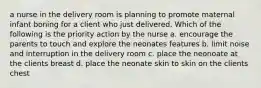 a nurse in the delivery room is planning to promote maternal infant boning for a client who just delivered. Which of the following is the priority action by the nurse a. encourage the parents to touch and explore the neonates features b. limit noise and interruption in the delivery room c. place the neonoate at the clients breast d. place the neonate skin to skin on the clients chest